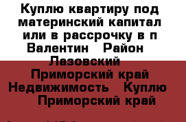 Куплю квартиру под материнский капитал или в рассрочку в п.Валентин › Район ­ Лазовский - Приморский край Недвижимость » Куплю   . Приморский край